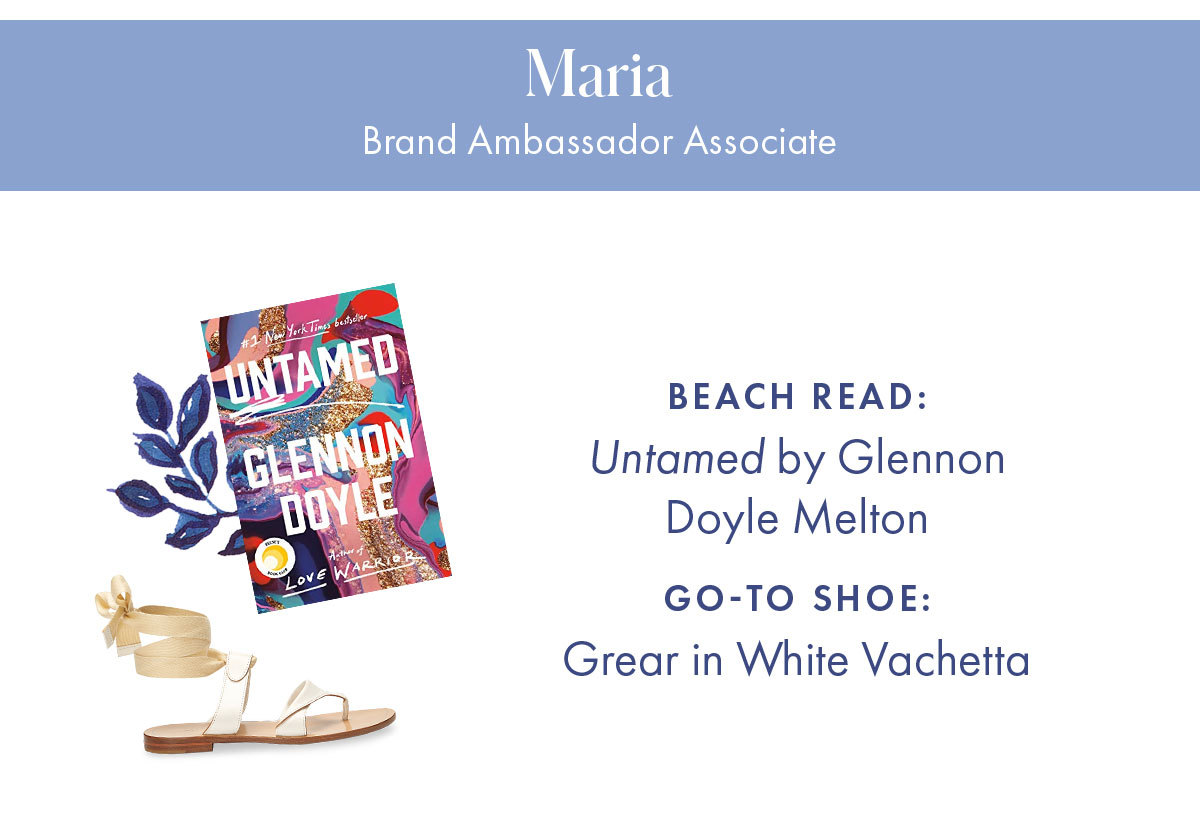 Maria, Brand Ambassador Associate   Beach read: Untamed by Glennon Doyle Melton Go-to shoe: Grear in White Vachetta  