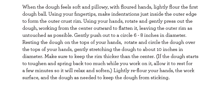 When the dough feels soft and pillowy, with floured hands, lightly flour the first dough ball. Using your hands, rotate and gently press out the dough., working from the center outward to flatten it, leaving the outer rim as untouched as possible.