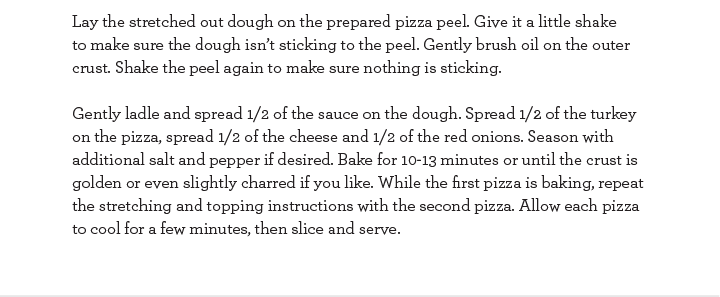 Lay the stretched out dough on the prepared pizza peel. Give it a little shake to make sure the dough isn''t sticking to the peel. Gently brush oil on the outer crust. Shake the peel again to make sure nothing is sticking.
