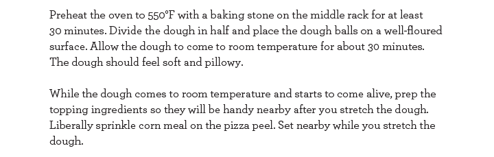 Preheat the oven to 550 degrees farenhet with a baking stone on the middle rack for at least 30 minutes. Divide the dough in half and place the dough balls on a well-floured surface. Allow the dough to come to room temperature for about 30 minutes. The..