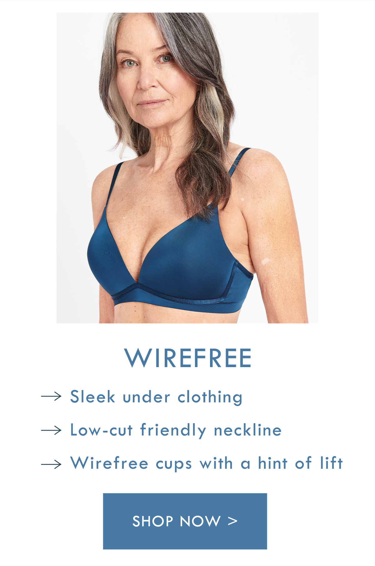 Wirefree. Sleek under clothing. Low-cut friendly neckline. Wirefree cups with a hint of lift. Shop Now.