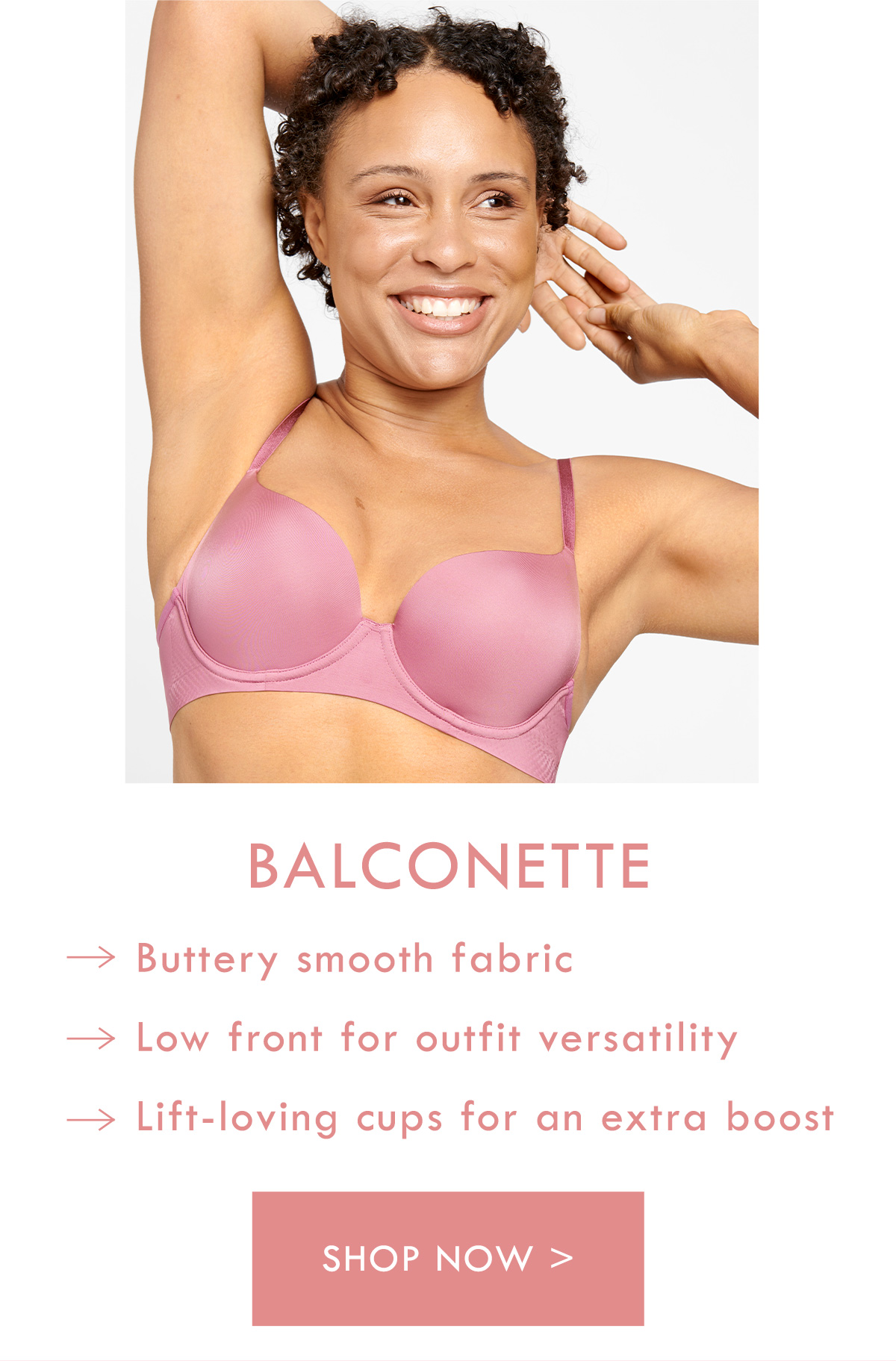 Balconette. Buttery smooth fabric. Low front for outfit versatility. Lift-loving cups for an extra boost. Shop now.
