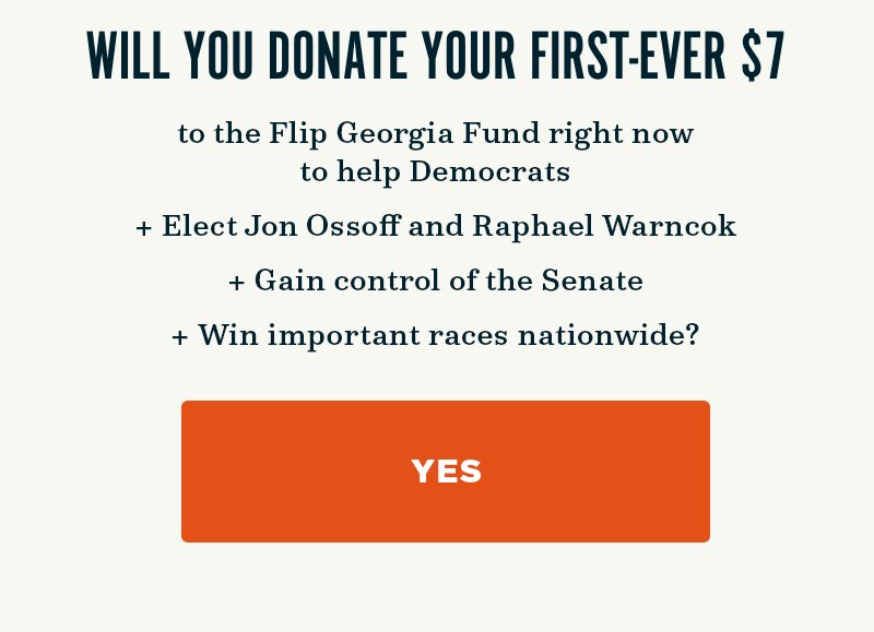 Will you donate to the Flip Georgia Fund right now to help Democrats elect Jon Ossoff and Raphael Warnock, gain control of the Senate, and win important races nationwide? Yes.