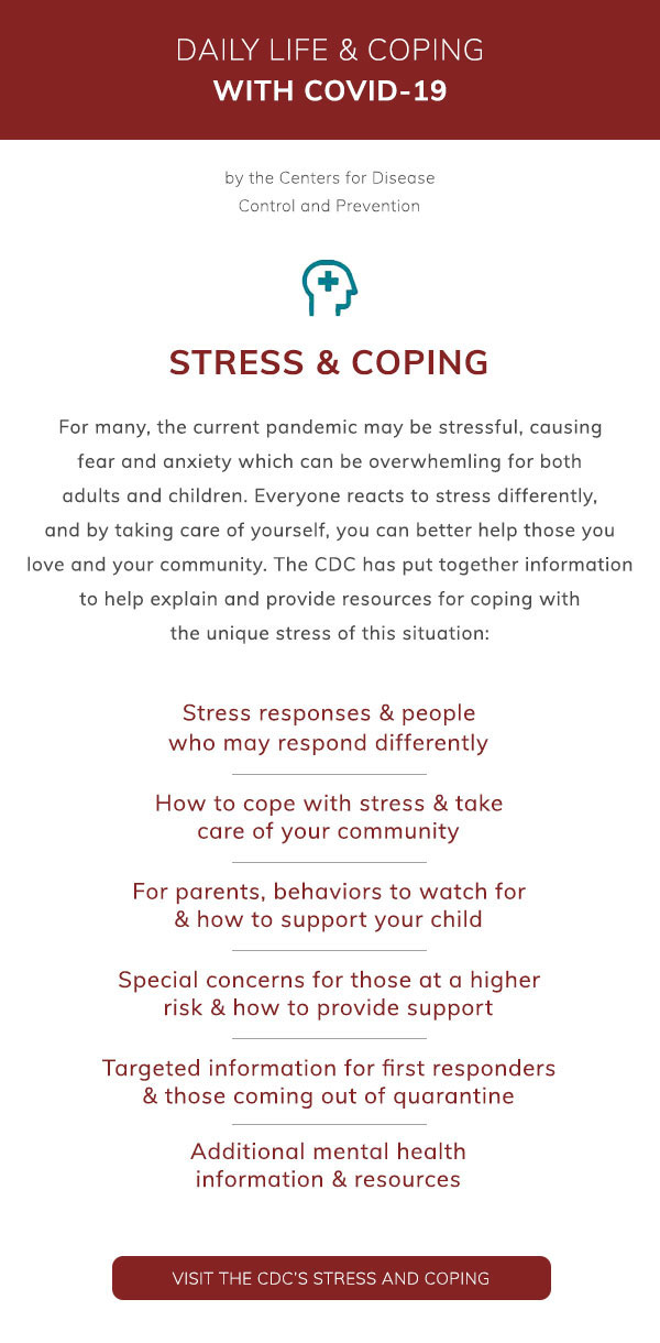 Daily Life & Coping with COVID-19 by the Centers for Disease Control and Prevention: Stress and Coping. For many, the current pandemic may be stressful, causing fear and anxiety which can be overwhelming for both adults and children. Everyone reacts to stress differently, and by taking care of yourself, you can better help those you love and your community. The CDC has put together information to help explain and provide resources for coping
 with the unique stress of this situation: Stress responses & people who may respond differently. How to cope with stress & take care of your community. For parents, behaviors to watch for & how to support your child. Special concerns for those at higher risk & how to provide support. Targeted information for first responders & those coming out of quarantine. Additional mental health information & resources. Visit the CDC’s Stress and Coping.
