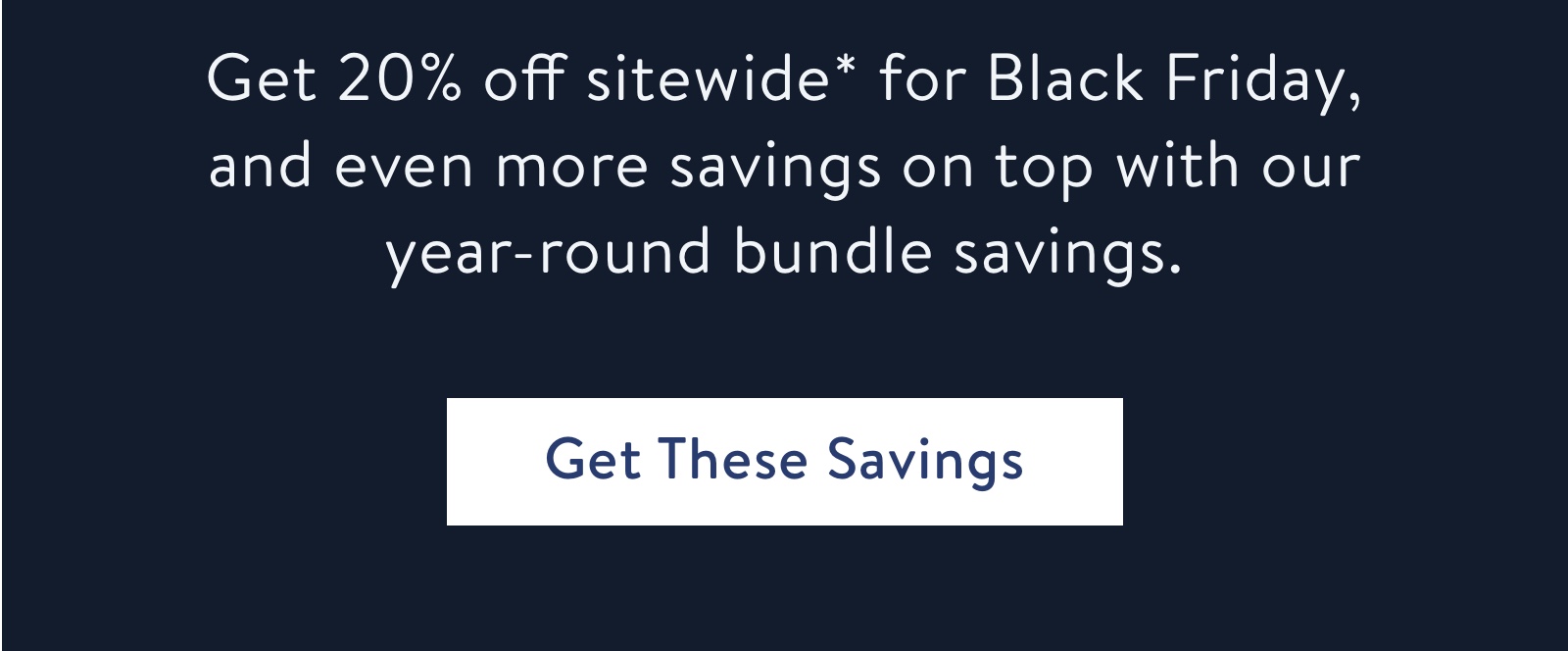 Get 20% off sitewide* for Black Friday, and even more savings on top with our year round bundle savings.