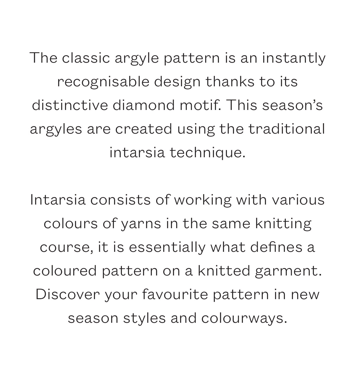The classic argyle pattern is an instantly recognisable design thanks to its distinctive diamond motif.   The traditional intarsia technique consists of working with various colours of yarns in the same knitting course, it is essentially what defines a coloured pattern on a knitted garment.  Discover your favourite pattern in new season styles and colourways.