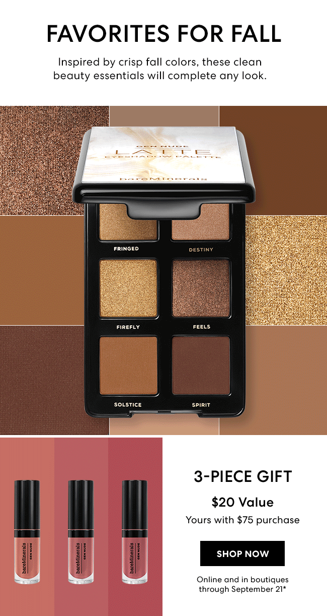 Favorites for fall - Inspired by crisp fall colors, these clean beauty essentials will complete any look. 3-piece gift - $20 Value - yours with $75 purchase - Shop Now - Online and in boutiques through September 21*