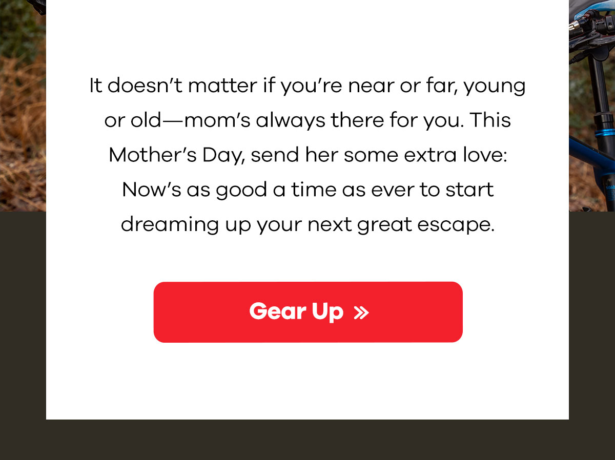 It doesn''t matter if you''re near or far, young or old-mom''s always there for you. This Mother''s Day, send her some extra love: Now''s as good a time as ever to start dreaming of your next escape. | Gear Up