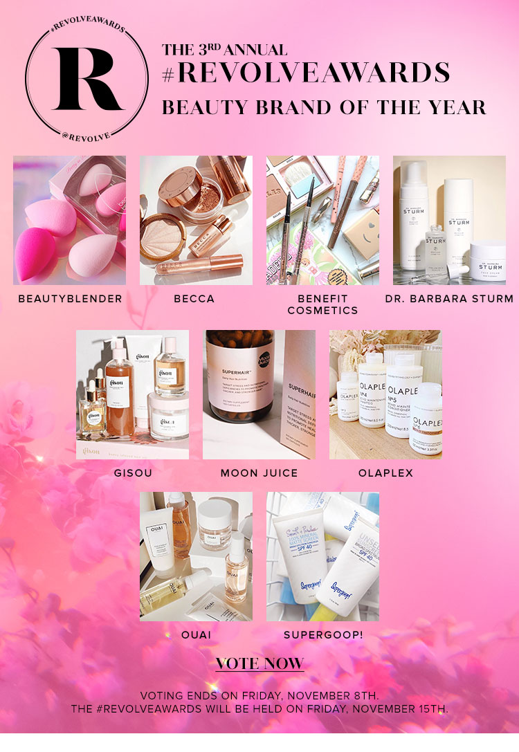 THE 3RD ANNUAL #REVOLVEAWARDS. BEAUTY BRAND OF THE YEAR. beautyblender BECCA  Benefit Cosmetics Dr. Barbara Sturm Gisou Moon Juice OLAPLEX OUAI Supergoop! Vote Now.