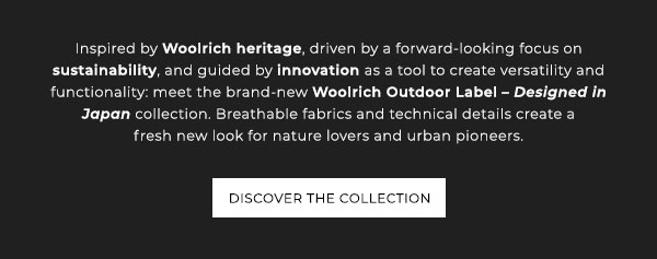 Woolrich Designed in Japan. Exclusively available in Milan, New York, Tokyo and Sapporo. Inspired by Woolrich heritage, driven by forward-looking focus on sustainability, and guided by innovation as a tool to create versatility and functionality: meet the brand-new Woolrich Outdoor Label - Designed in Japan collection. Breathable fabrics and technical details create a fresh new look for nature lovers and urban pioneers. Discover the collection.
