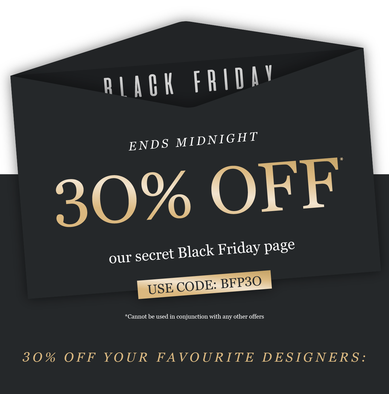 black friday
ENDS MIDNIGHT
30% OFF*
our secret Black Friday page

*Cannot be used in conjunction with any other offers

USE CODE: BFP3O
3O% OFF OUR FAVOURITE DESIGNERS: