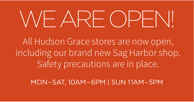 Welcome back! All Hudson Grace stores are now open, including our brand new Sag Harbor shop. Safety precautions are in place. Mon-Sat, 10AM-6PM | Sun 11AM-5PM