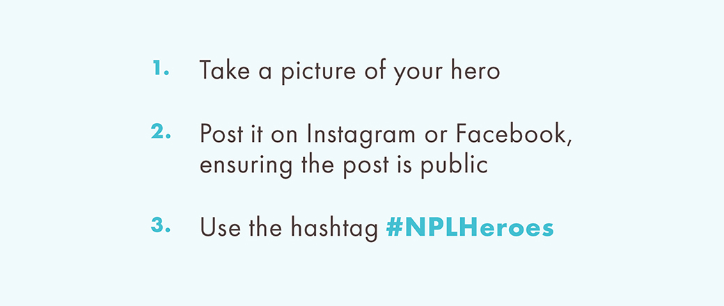 1. Take a picture of your hero  2. Post it on Instagram or Facebook, ensuring the post is public  3. Use the hashtag #NPLHeroes