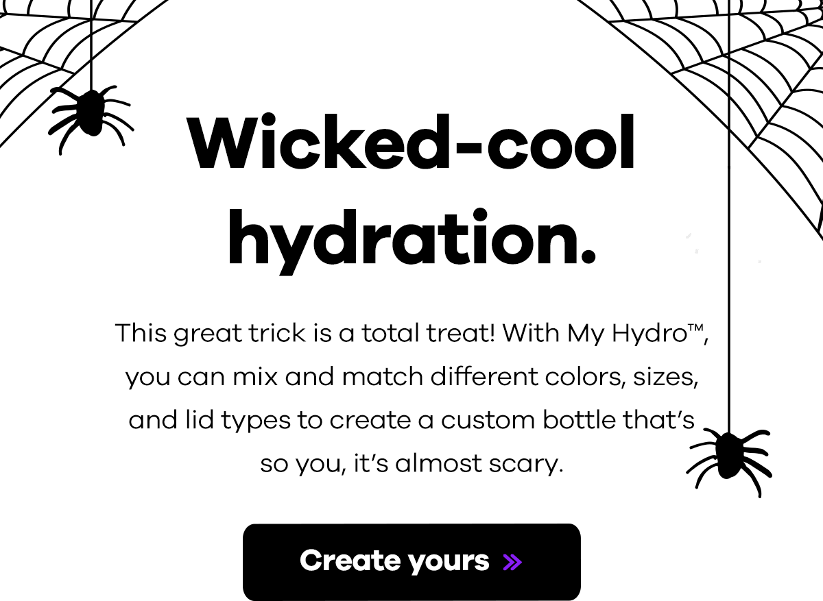 Wicked-cool hydration. This great trick is a total treat! With My Hydro you can mix and match different colors, sizes, and lid types to create a custom bottle that's so you, it's almost scary. | Create yours >>