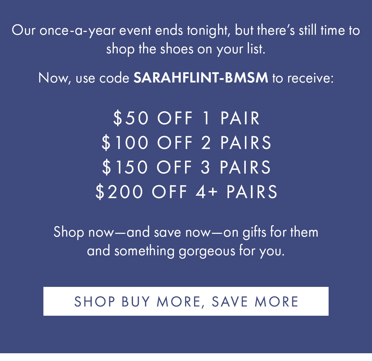 Our once-a-year event ends tonight, but there''s still time to shop the shoes on your list. $50 OFF 1 PAIR $100 OFF 2 PAIRS $150 OFF 3 PAIRS $200 OFF 4+ PAIRS Show now-and save now- on gifts for them and something gorgeous for you. SHOP BUY MORE, SAVE MORE