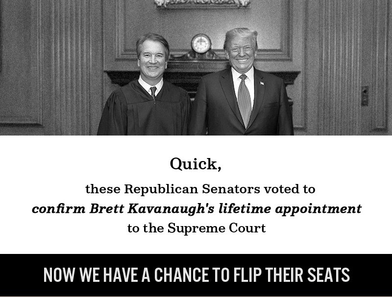 These Republican senators voted to confirm Brett Kavanaugh''s lifetime appointment to the Supreme Court. Now we have a chance to flip their seats.