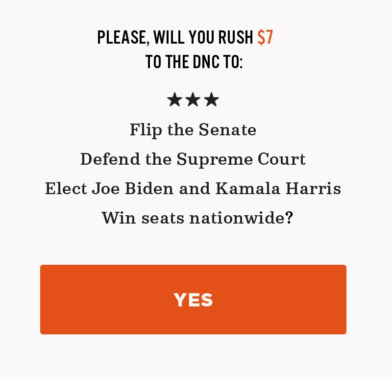 Please, will you rush a donation to the DNC to flip the Senate, defend the Supreme Court, elect Joe Biden and Kamala Harris, and win seats nationwide?