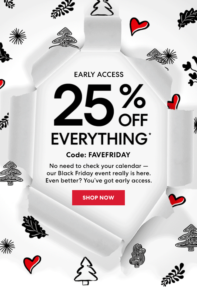 Early Access - 25% Off Everything* Code: FAVEFRIDAY - No need to check your calendar - our Black Friday event really is here. Even better? You''ve early access. Shop Now