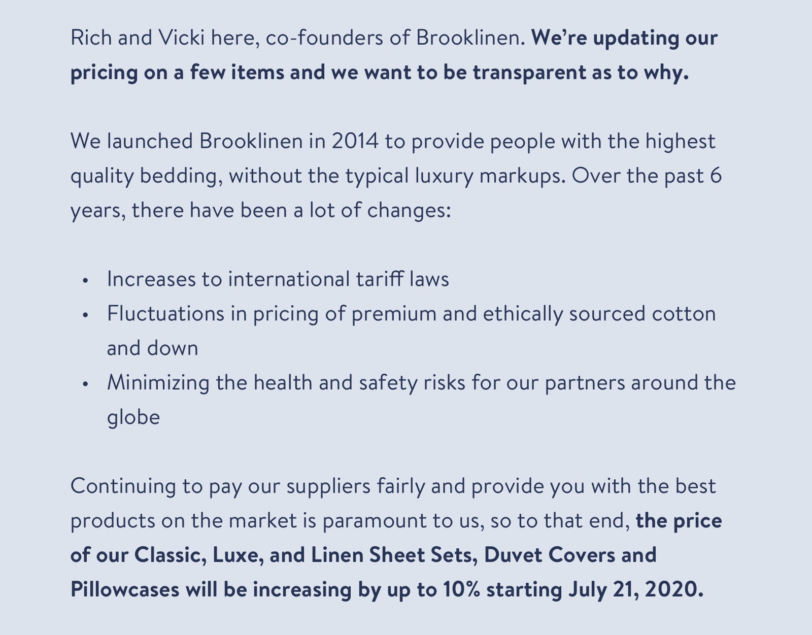 Rich and Vicki here, co-founders of Brooklinen. We're updating our pricing on a few items and we want to be transparent as to why. We launched Brooklinen in 2014 to provide people with the highest quality bedding, without the typical luxury markups. Over the past 6 years, there have been a lot of changes. Continuing to pay our suppliers fairly and to provide you with the best products on the market is paramount to us, so to that end, the price of our Classic, Luxe, and Linen Sheet Sets, Duvet Covers and Pillowcases will be raising by up to 10% starting July 21, 2020. 