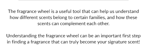 The fragrance wheel is a useful tool that can help us understand how different scents belong to certain families, and how these scents can complement each other.  Understanding the fragrance wheel can be an important first step in finding a fragrance that can truly become your signature scent!