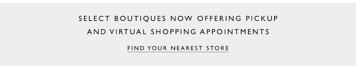 Select boutiques now offering pickup and virtual shopping appointments. FIND YOUR NEAREST STORE 