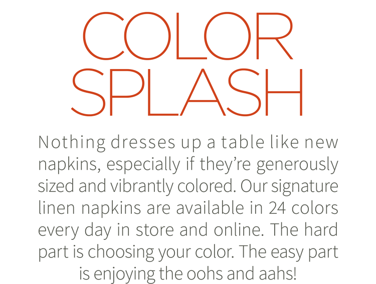 Color Splash. Nothing dresses up a table like new napkins, especially if they''re generously sized and vibrantly colored. Our signature linen napkins are available in 24 colors every day in store and online. The hard part is choosing your color. The easy part is enjoying the oohs and aahs! Shop now