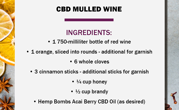 CBD MULLED WINE Ingredients 	1 750-milliliter bottle of red wine 	1 orange, sliced into rounds - additional for garnish 	6 whole cloves 	3 cinnamon sticks - additional sticks for garnish 	 cup honey 	 cup brandy 	Hemp Bombs Acai Berry CBD Oil (as desired)