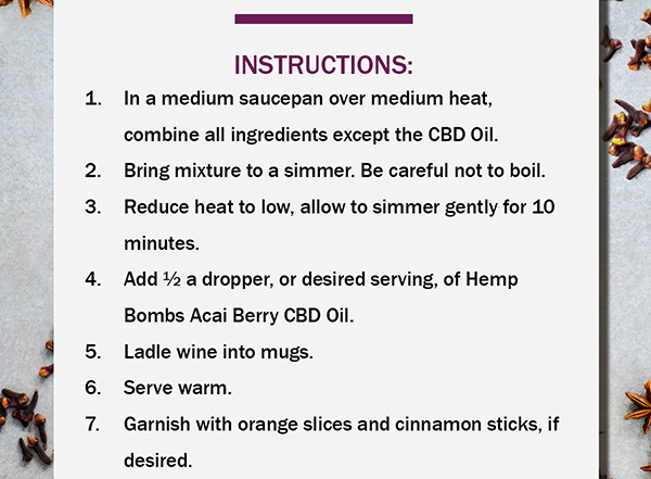 Instructions 1.	In a medium saucepan over medium heat, combine all ingredients except the CBD Oil. 2.	Bring mixture to a simmer. Be careful not to boil. 3.	Reduce heat to low, allow to simmer gently for 10 minutes. 4.	Add  a dropper, or desired serving, of Hemp Bombs Acai Berry CBD Oil. 5.	Ladle wine into mugs. 6.	Serve warm. 7.	Garnish with orange slices and cinnamon sticks, if desired.