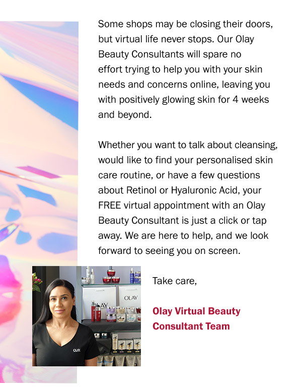  Some shops may be closing their doors, but virtual life never stops. Our Olay Beauty Consultants will spare no effort trying to help you with your skin needs and concerns online, leaving you with positively glowing skin for 4 weeks and beyond. 