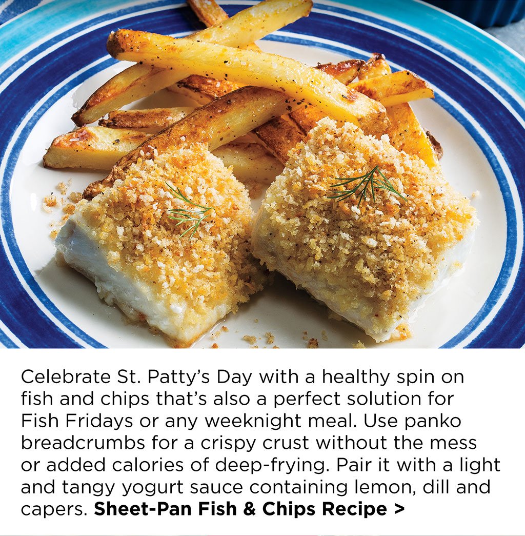 Celebrate St. Patty's Day with a healthy spin on fish and chips that's also a perfect solution for Fish Fridays or any weeknight meal. Use panko breadcrumbs for a crispy crust without the mess or added calories of deep-frying. Pair it with a light and tangy yogurt sauce containing lemon, dill and capers. Sheet-Pan Fish & Chips Recipe >