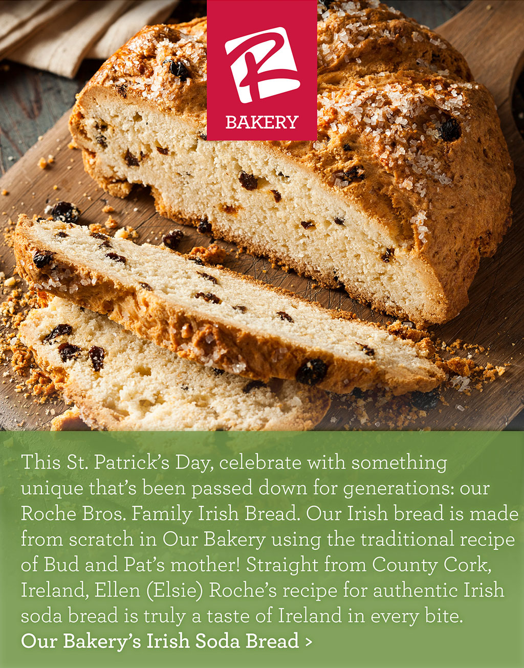 OUR BAKERY - This St. Patrick's Day, celebrate with something unique that's been passed down for generations: our Roche Bros. Family Irish Bread. Our Irish bread is made from scratch in Our Bakery using the traditional recipe of Bud and Pat's mother! Straight from County Cork, Ireland, Ellen (Elsie) Roche's recipe for authentic Irish soda bread is truly a taste of Ireland in every bite. Our Bakery's Irish Soda Bread >