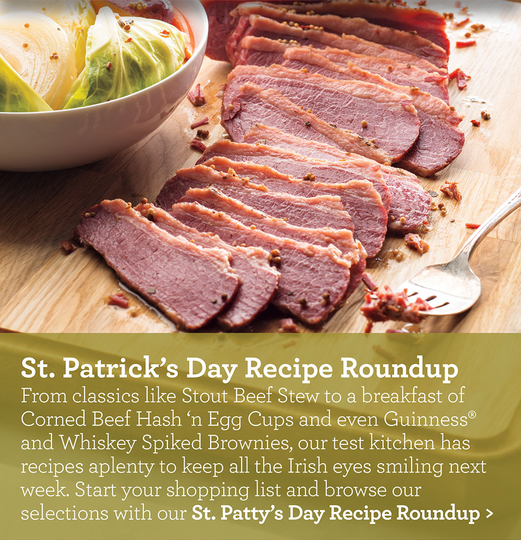 St. Patrick's Day Recipe Roundup - From classics like Stout Beef Stew to a breakfast of Corned Beef Hash 'n Egg Cups and even Guinness? and Whiskey Spiked Brownies, our test kitchen has recipes aplenty to keep all the Irish eyes smiling next week. Start your shopping list and browse our selections with our St. Patty's Day Recipe Roundup >