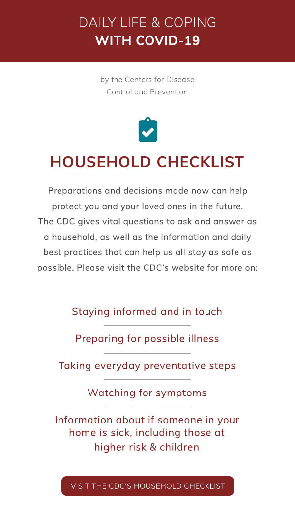 Daily Life & Coping with COVID-19 by the Centers for Disease Control and Prevention. Household Checklist. Preparations and decisions made now can help protect you and your loved ones in the future. The CDC gives vital questions to ask and answer as a household, as well as the information and daily best practices that can help us all stay as safe as possible. Please visit the CDC’s website more on: Staying informed and in touch. Preparing for possible illness. Taking everyday preventative steps. Watching for symptoms. Information about if someone in your home is sick, including those at higher risk & children. Visit the CDC’s Household Checklist.
