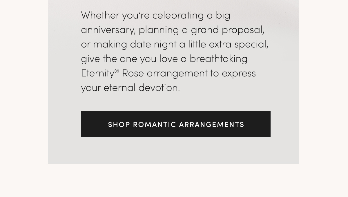 Whether you're celebrating a big anniversary, planning a grand proposal, or making date night a little extra special, give the one you love a breathtaking Eternity? Rose arrangement to express your eternal devotion. SHOP ROMANTIC ARRANGEMENTS.