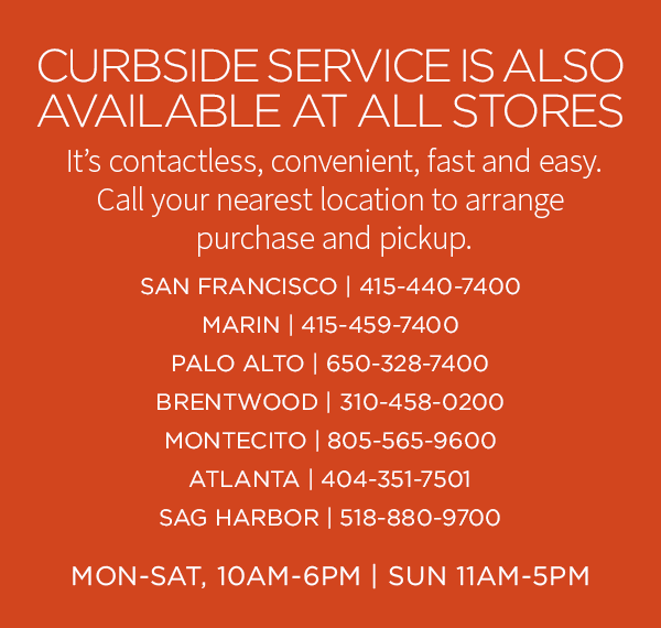 CURBSIDE SERVICE IS ALSO AVAILABLE AT ALL STORES. It's contactless, convenient, fast and easy. Call your nearest location to arrange purchase and pickup. SAN FRANCISCO | 415-440-7400 - MARIN | 415-459-7400 - PALO ALTO | 650-328-7400 - BRENTWOOD | 310-458-0200 - MONTECITO | 805-565-9600 - ATLANTA | 404-351-7501 - SAG HARBOR | 518-880-9700