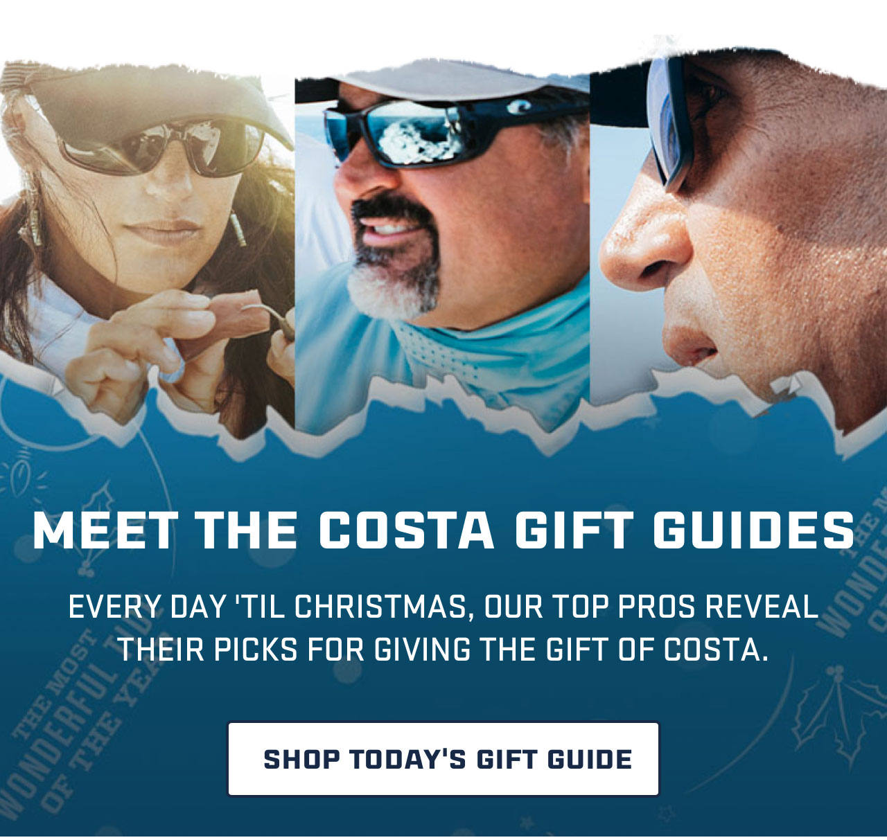 

MEET THE COSTA GIFT GUIDES

EVERY DAY ''TIL CHRISTMAS, OUR TOP PROS REVEAL
THEIR PICKS FOR GIVING THE GIFT OF COSTA.

[ SHOP TODAY''S GIFT GUIDE ]

									