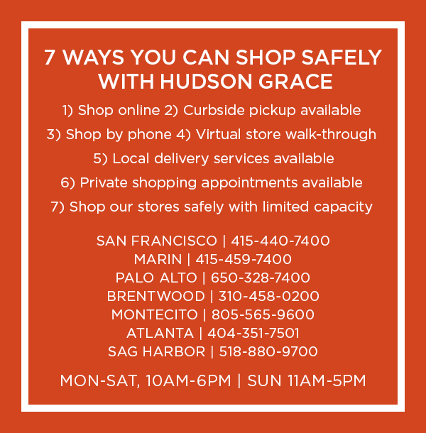 7 WAYS YOU CAN SHOP SAFELY: Shop online. Shop by phone. Curbside pickup available. Virtual store walk-through. Local delivery services available. Private shopping appointments available. Shop our stores safely with limited capacity.  SAN FRANCISCO | 415-440-7400 - MARIN | 415-459-7400 - PALO ALTO | 650-328-7400 - BRENTWOOD | 310-458-0200 - MONTECITO | 805-565-9600 - ATLANTA | 404-351-7501 - SAG HARBOR | 518-880-9700