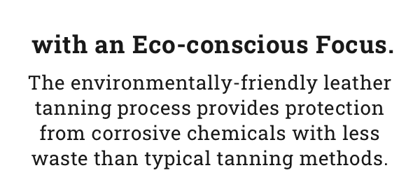 with an Eco-conscious Focus. The environmentally-friendly leather tanning process provides protection from corrosive chemicals with less waste than typical tanning methods. Shop 8