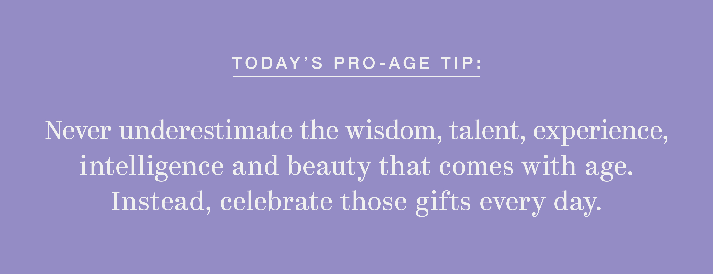 Never underestimate the wisdom, talent, experience, intelligence and beauty that comes with age. Instead, celebrate those gifts every day.