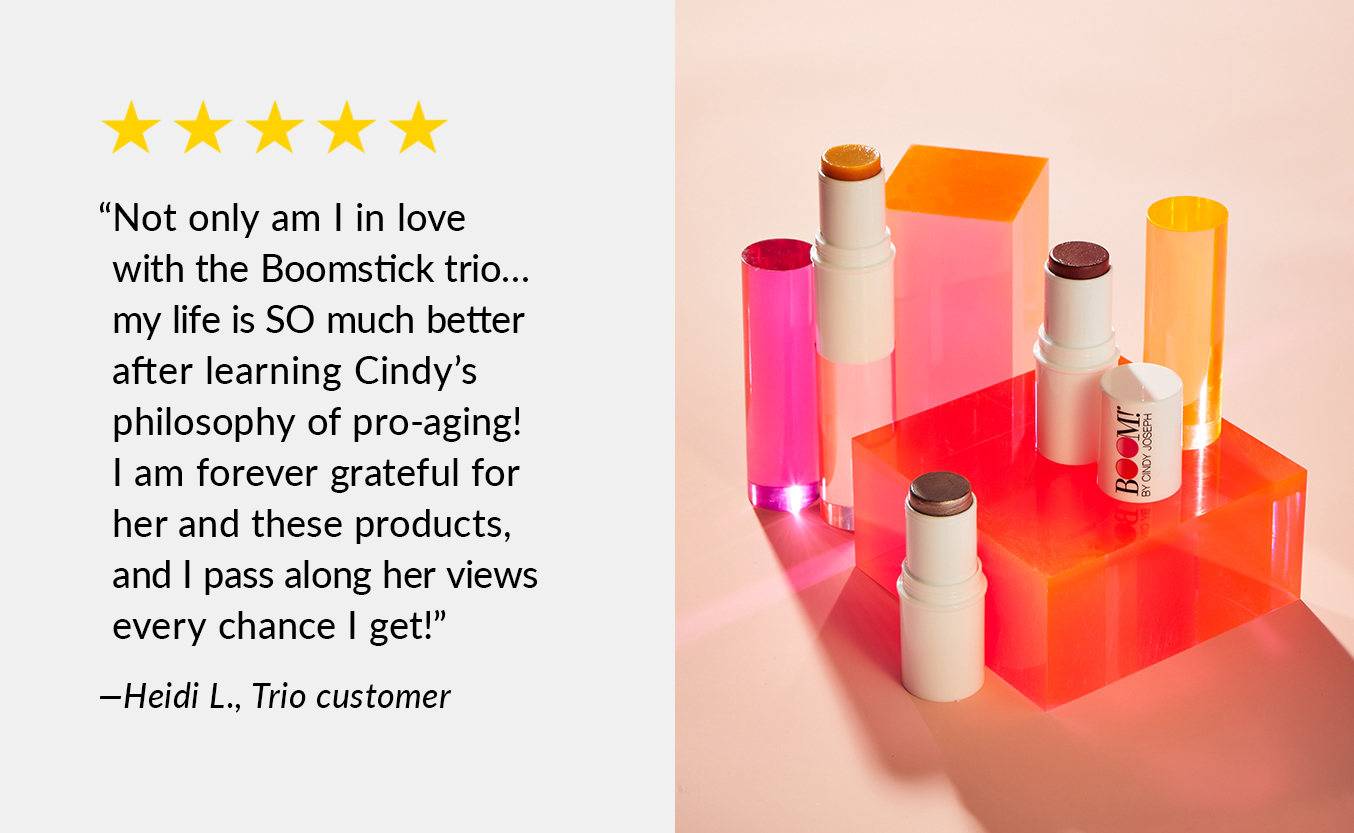 Not only am I in love with the Boomstick Trio...my life is SO much better after learning Cindy''s philosophy of pro-aging! I am forever grateful for her and these products, and I pass along her views every chance I get! -Heili L., Trio Customer