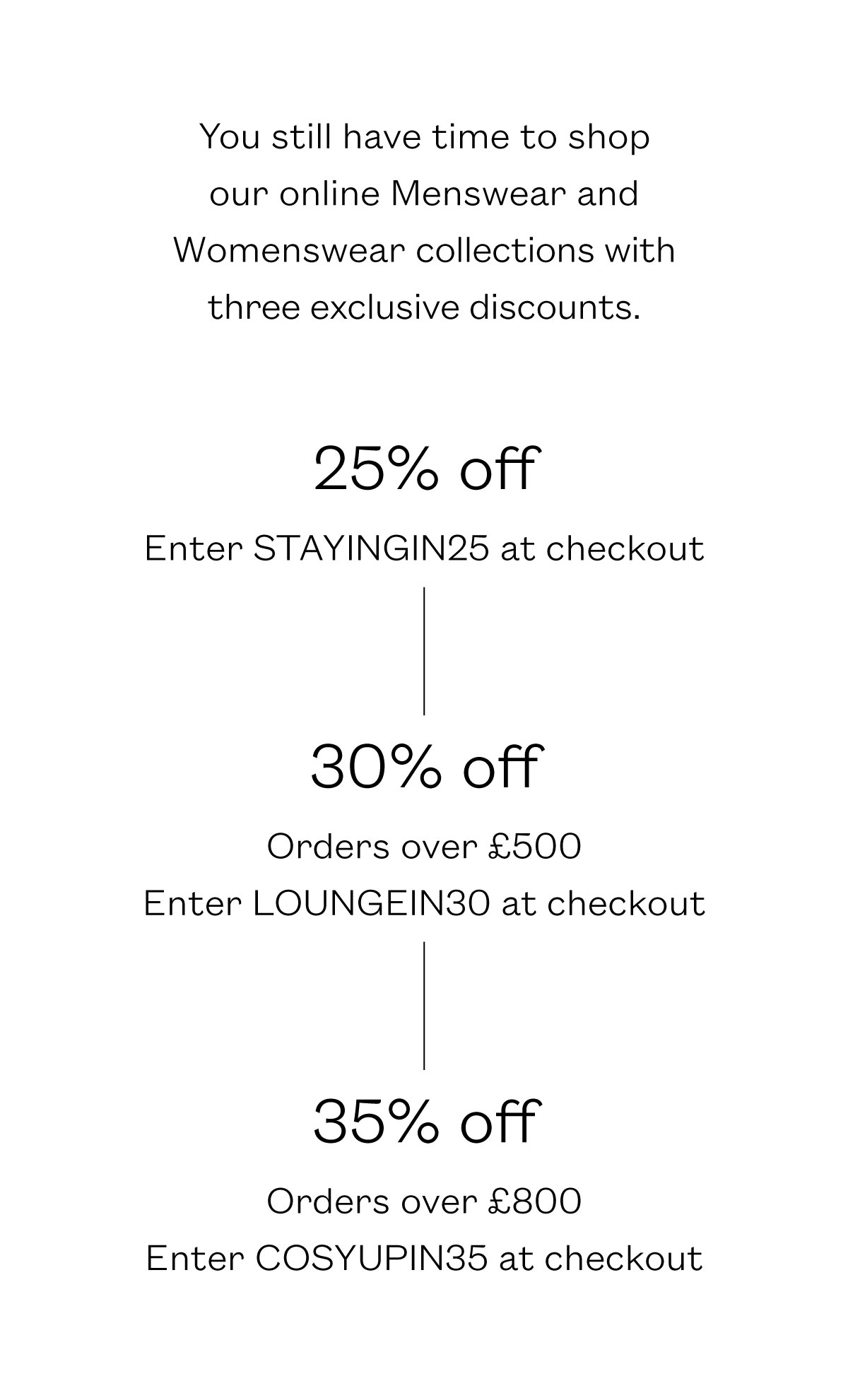 You still have time to shop our online Menswear and Womenswear collections with three exclusive discounts.    25% off Enter STAYINGIN25 at checkout     30% off Orders over ?500 Enter LOUNGEIN30 at checkout     35% off Orders over ?800 Enter COSYUPIN35 at checkout