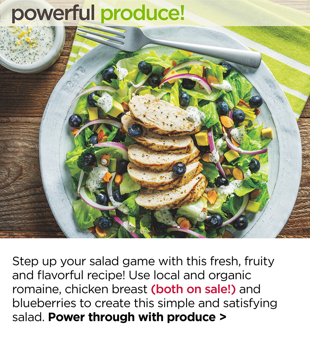 powerful produce! Step up your salad game with this fresh, fruity and flavorful recipe! Use local and organic romaine, chicken breast (both on sale!) and blueberries to create this simple and satisfying salad. Power through with produce >