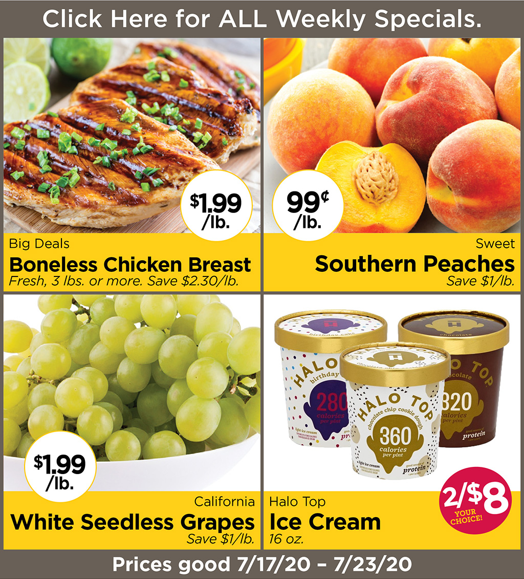 Big Deals Boneless Chicken Breast $1.99/lb.Fresh, 3 lbs. or more. Save $2.30/lb., Sweet Southern Peaches 99?/lb. Save $1/lb., California White Seedless Grapes $1.99/lb.Save $1/lb., Halo Top Ice Cream 2/$8 - your choice! 16 oz. Prices good 7/17/20 - 7/23/20