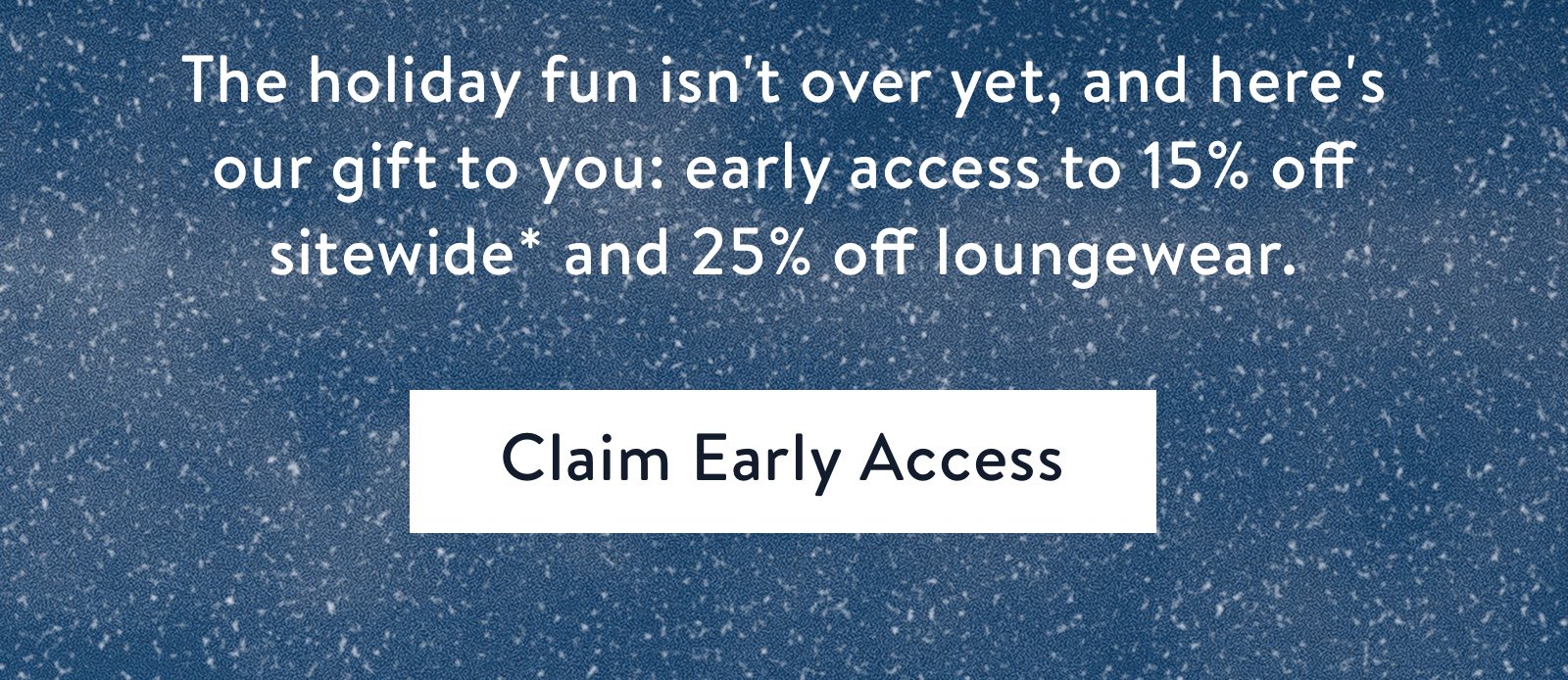 The holiday fun isn''t over yet, and here''s our gift to you: early access to 15% off sitewide* and 25% off loungewear.