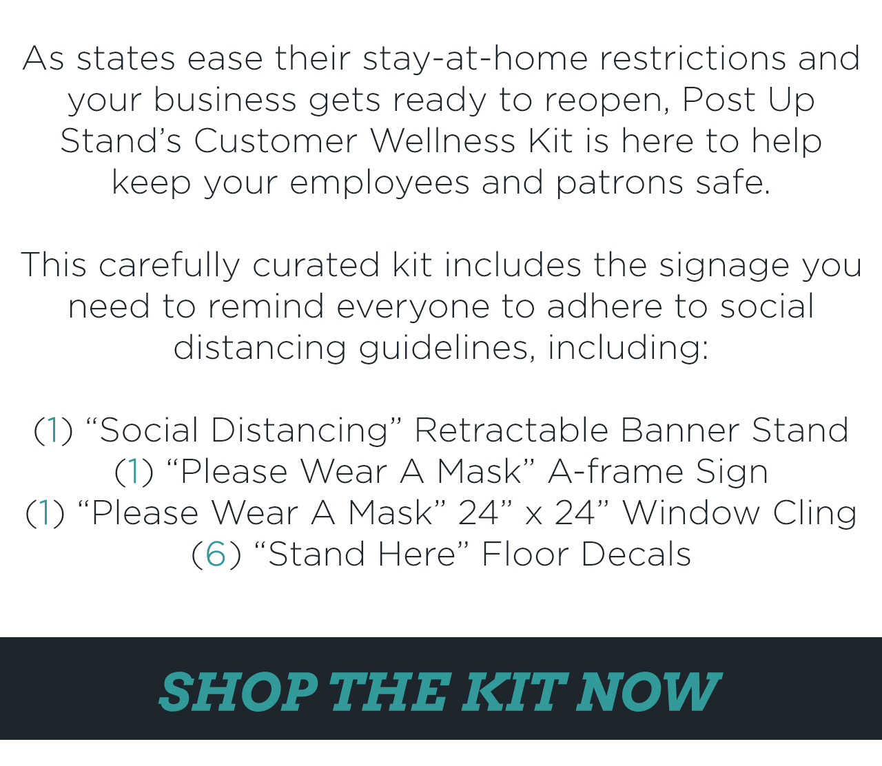 As states ease their stay-at-home restrictions and your business gets ready to reopen, Post Up Stand''s Customer Wellness Kit is here to help keep your employees and patrons safe. This carefully curated kit includes the signage your need to remind everyone to adhere to social distancing guidelines