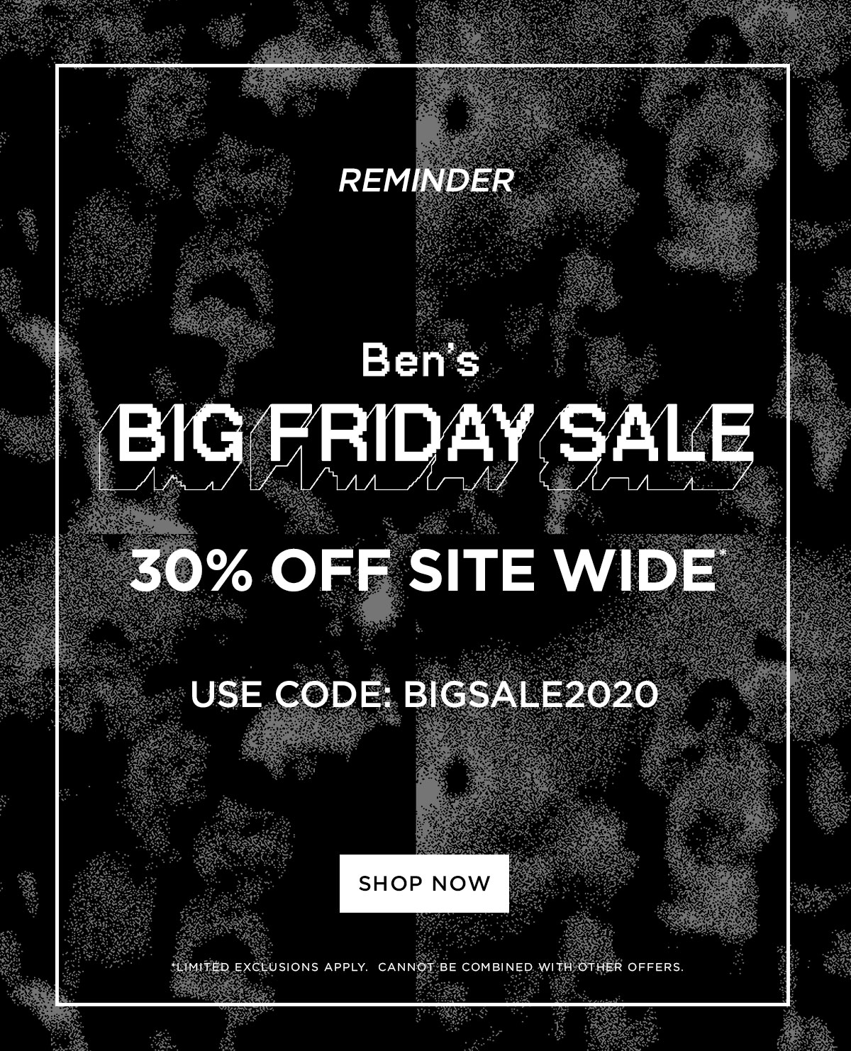 Reminder: Ben''s Big Friday Sale | 30% Off Site Wide | Use Code BIGSALE2020 | Shop Now | Limited exclusions apply. Cannot be combined with other offers.