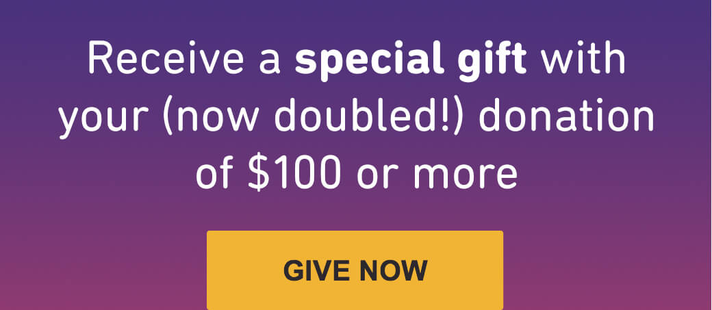 Receive a special gift with your (now doubled!) donation of $100 or more.