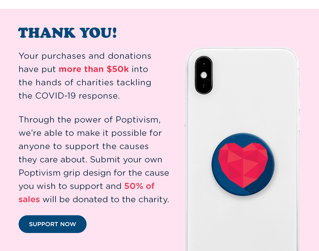 THANK YOU! Your purchases and donations have put more than $50k into the hands of charities tackling the COVID-19 response. Through the power of Poptivism we''re able to make it possible for anyone to support the causes they care about. Submit your own Ppotivism grip  design for the cause you wish to support and 50% will be donated to the charity.