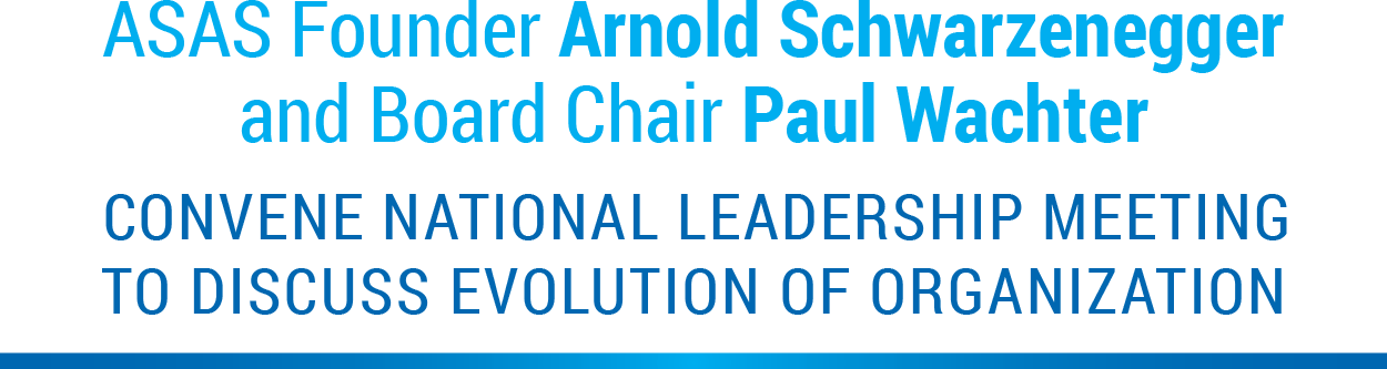 ASAS Founder Arnold Schwarzenegger and Board of Directors Chair Paul Wachter convene national leadership meeting to discuss evolution of organization 