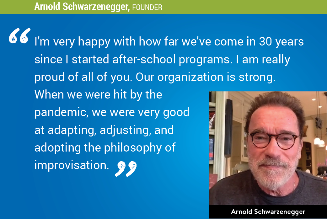 "I''m very happy with how far we''ve come in 30 years since I started after-school programs. I am really proud of all of you. Our organization is strong. When we were hit by the pandemic, we were very good at adapting, adjusting, and adopting the philosophy of improvisation." - Arnold Schwarzenegger, Founder
